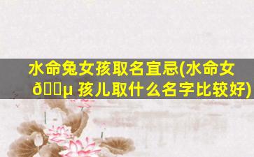 水命兔女孩取名宜忌(水命女 🐵 孩儿取什么名字比较好)